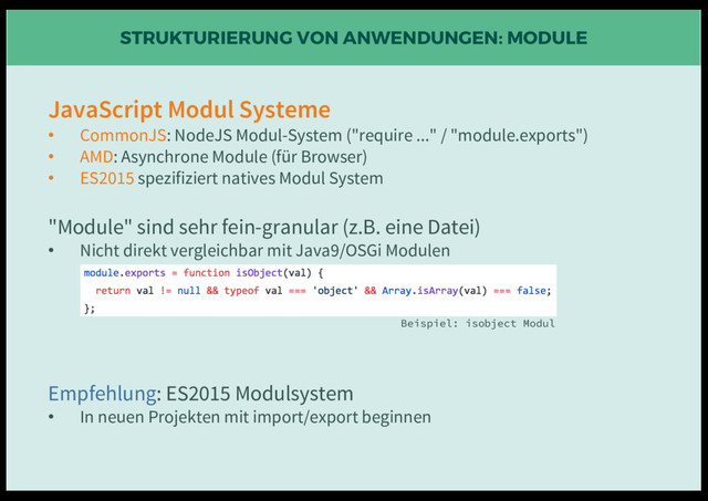 STRUKTURIERUNG VON ANWENDUNGEN: MODULE
JavaScript Modul Systeme
• CommonJS: NodeJS Modul-System ("require ..." / "module.exports")
• AMD: Asynchrone Module (für Browser)
• ES2015 spezifiziert natives Modul System
"Module" sind sehr fein-granular (z.B. eine Datei)
• Nicht direkt vergleichbar mit Java9/OSGi Modulen
Empfehlung: ES2015 Modulsystem
• In neuen Projekten mit import/export beginnen
Beispiel: isobject Modul
