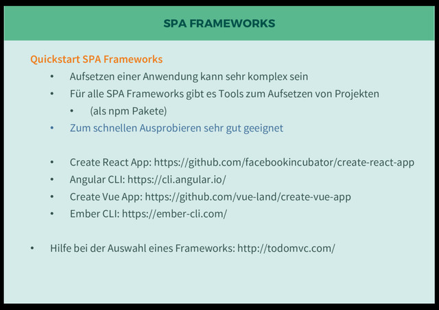 SPA FRAMEWORKS
Quickstart SPA Frameworks
• Aufsetzen einer Anwendung kann sehr komplex sein
• Für alle SPA Frameworks gibt es Tools zum Aufsetzen von Projekten
• (als npm Pakete)
• Zum schnellen Ausprobieren sehr gut geeignet
• Create React App: https://github.com/facebookincubator/create-react-app
• Angular CLI: https://cli.angular.io/
• Create Vue App: https://github.com/vue-land/create-vue-app
• Ember CLI: https://ember-cli.com/
• Hilfe bei der Auswahl eines Frameworks: http://todomvc.com/
