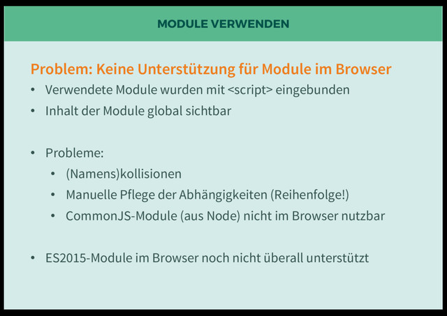 MODULE VERWENDEN
Problem: Keine Unterstützung für Module im Browser
• Verwendete Module wurden mit  eingebunden
• Inhalt der Module global sichtbar
• Probleme:
• (Namens)kollisionen
• Manuelle Pflege der Abhängigkeiten (Reihenfolge!)
• CommonJS-Module (aus Node) nicht im Browser nutzbar
• ES2015-Module im Browser noch nicht überall unterstützt
