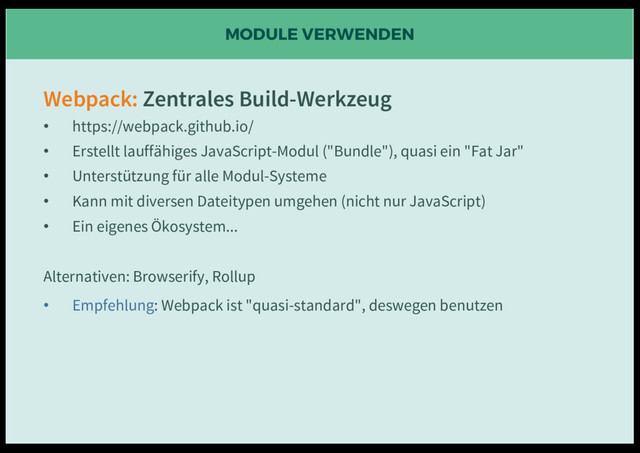 MODULE VERWENDEN
Webpack: Zentrales Build-Werkzeug
• https://webpack.github.io/
• Erstellt lauffähiges JavaScript-Modul ("Bundle"), quasi ein "Fat Jar"
• Unterstützung für alle Modul-Systeme
• Kann mit diversen Dateitypen umgehen (nicht nur JavaScript)
• Ein eigenes Ökosystem...
Alternativen: Browserify, Rollup
• Empfehlung: Webpack ist "quasi-standard", deswegen benutzen
