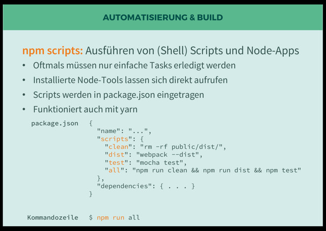 AUTOMATISIERUNG & BUILD
npm scripts: Ausführen von (Shell) Scripts und Node-Apps
• Oftmals müssen nur einfache Tasks erledigt werden
• Installierte Node-Tools lassen sich direkt aufrufen
• Scripts werden in package.json eingetragen
• Funktioniert auch mit yarn
{
"name": "...",
"scripts": {
"clean": "rm -rf public/dist/",
"dist": "webpack --dist",
"test": "mocha test",
"all": "npm run clean && npm run dist && npm test"
},
"dependencies": { . . . }
}
$ npm run all
package.json
Kommandozeile
