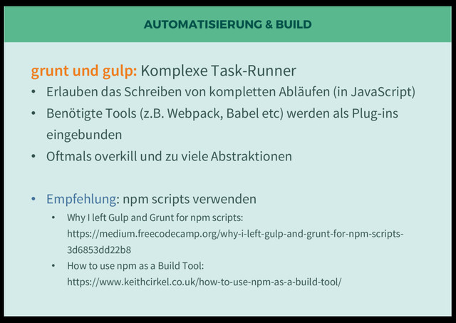 AUTOMATISIERUNG & BUILD
grunt und gulp: Komplexe Task-Runner
• Erlauben das Schreiben von kompletten Abläufen (in JavaScript)
• Benötigte Tools (z.B. Webpack, Babel etc) werden als Plug-ins
eingebunden
• Oftmals overkill und zu viele Abstraktionen
• Empfehlung: npm scripts verwenden
• Why I left Gulp and Grunt for npm scripts:
https://medium.freecodecamp.org/why-i-left-gulp-and-grunt-for-npm-scripts-
3d6853dd22b8
• How to use npm as a Build Tool:
https://www.keithcirkel.co.uk/how-to-use-npm-as-a-build-tool/
