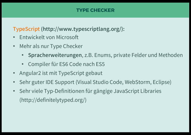 TYPE CHECKER
TypeScript (http://www.typescriptlang.org/):
• Entwickelt von Microsoft
• Mehr als nur Type Checker
• Spracherweiterungen, z.B. Enums, private Felder und Methoden
• Compiler für ES6 Code nach ES5
• Angular2 ist mit TypeScript gebaut
• Sehr guter IDE Support (Visual Studio Code, WebStorm, Eclipse)
• Sehr viele Typ-Definitionen für gängige JavaScript Libraries
(http://definitelytyped.org/)
