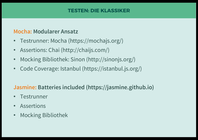 TESTEN: DIE KLASSIKER
Mocha: Modularer Ansatz
• Testrunner: Mocha (https://mochajs.org/)
• Assertions: Chai (http://chaijs.com/)
• Mocking Bibliothek: Sinon (http://sinonjs.org/)
• Code Coverage: Istanbul (https://istanbul.js.org/)
Jasmine: Batteries included (https://jasmine.github.io)
• Testrunner
• Assertions
• Mocking Bibliothek
