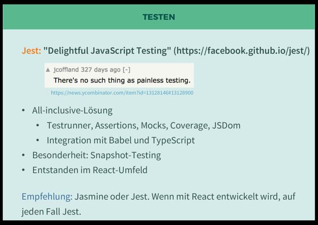 TESTEN
Jest: "Delightful JavaScript Testing" (https://facebook.github.io/jest/)
• All-inclusive-Lösung
• Testrunner, Assertions, Mocks, Coverage, JSDom
• Integration mit Babel und TypeScript
• Besonderheit: Snapshot-Testing
• Entstanden im React-Umfeld
Empfehlung: Jasmine oder Jest. Wenn mit React entwickelt wird, auf
jeden Fall Jest.
https://news.ycombinator.com/item?id=13128146#13128900
