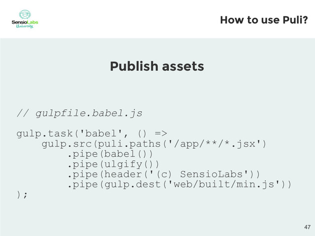 // gulpfile.babel.js
gulp.task('babel', () =>
gulp.src(puli.paths('/app/**/*.jsx')
.pipe(babel())
.pipe(ulgify())
.pipe(header('(c) SensioLabs'))
.pipe(gulp.dest('web/built/min.js'))
);
Publish assets
How to use Puli?
