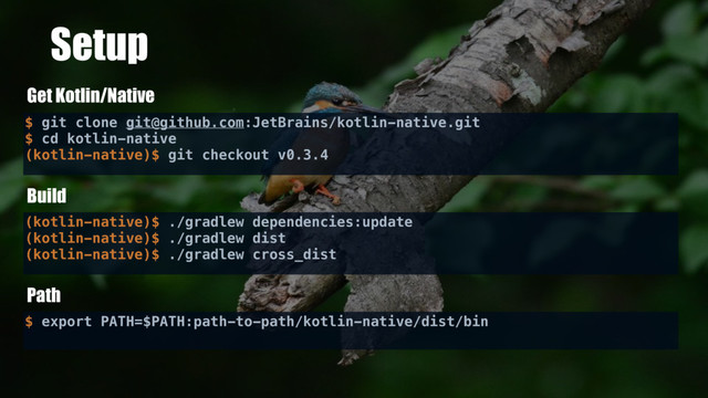 Setup
$ git clone git@github.com:JetBrains/kotlin-native.git
$ cd kotlin-native
(kotlin-native)$ git checkout v0.3.4
Get Kotlin/Native
Build
(kotlin-native)$ ./gradlew dependencies:update
(kotlin-native)$ ./gradlew dist
(kotlin-native)$ ./gradlew cross_dist
Path
$ export PATH=$PATH:path-to-path/kotlin-native/dist/bin
