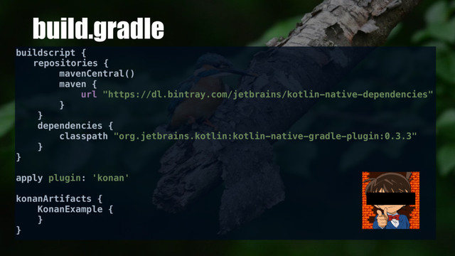 build.gradle
buildscript {
repositories {
mavenCentral()
maven {
url "https://dl.bintray.com/jetbrains/kotlin-native-dependencies"
}
}
dependencies {
classpath "org.jetbrains.kotlin:kotlin-native-gradle-plugin:0.3.3"
}
}
apply plugin: 'konan'
konanArtifacts {
KonanExample {
}
}
