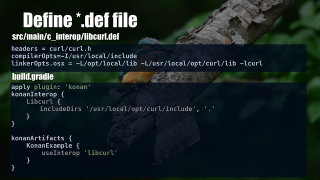 Define *.def file
headers = curl/curl.h
compilerOpts=-I/usr/local/include
linkerOpts.osx = -L/opt/local/lib -L/usr/local/opt/curl/lib -lcurl
src/main/c_interop/libcurl.def
build.gradle
apply plugin: 'konan'
konanInterop {
Libcurl {
includeDirs '/usr/local/opt/curl/include', '.'
}
}
konanArtifacts {
KonanExample {
useInterop 'libcurl'
}
}
