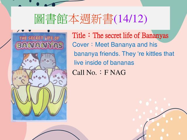 圖書館本週新書(14/12)
Title：The secret life of Bananyas
Cover：Meet Bananya and his
bananya friends. They ‘re kittles that
live inside of bananas
Call No.：F NAG
