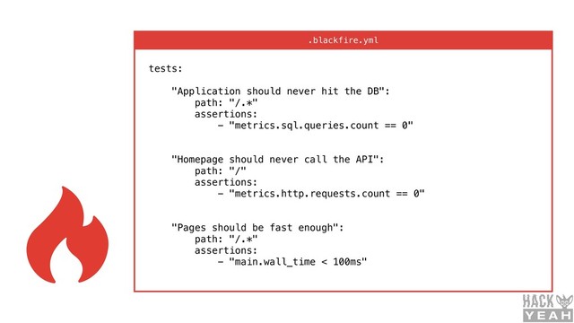 tests: 
 
"Application should never hit the DB": 
path: "/.*" 
assertions: 
- "metrics.sql.queries.count == 0" 
 
 
"Homepage should never call the API": 
path: "/" 
assertions: 
- "metrics.http.requests.count == 0" 
 
 
"Pages should be fast enough": 
path: "/.*" 
assertions: 
- "main.wall_time < 100ms" 
.blackfire.yml
