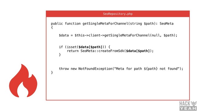 public function getSingleMetaForChannel(string $path): SeoMeta 
{ 
 
$data = $this->client->getSingleMetaForChannel(null, $path); 
 
 
if (isset($data[$path])) { 
return SeoMeta::createFromSdk($data[$path]); 
}
 
throw new NotFoundException("Meta for path ${path} not found"); 
}
SeoRepository.php
