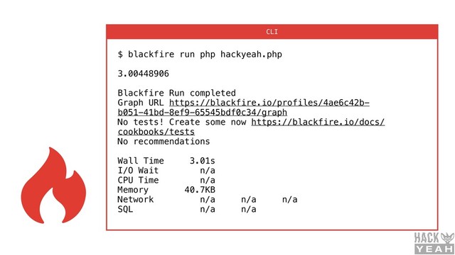 $ blackfire run php hackyeah.php  
 
3.00448906 
 
Blackfire Run completed 
Graph URL https://blackfire.io/profiles/4ae6c42b-
b051-41bd-8ef9-65545bdf0c34/graph 
No tests! Create some now https://blackfire.io/docs/
cookbooks/tests 
No recommendations 
 
Wall Time 3.01s 
I/O Wait n/a 
CPU Time n/a 
Memory 40.7KB 
Network n/a n/a n/a 
SQL n/a n/a
CLI

