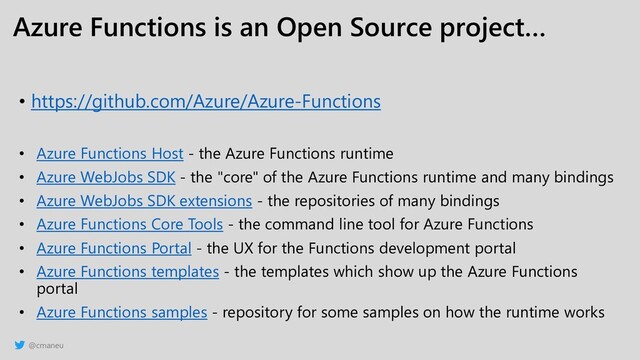 @cmaneu
Azure Functions is an Open Source project…
• https://github.com/Azure/Azure-Functions
• Azure Functions Host - the Azure Functions runtime
• Azure WebJobs SDK - the "core" of the Azure Functions runtime and many bindings
• Azure WebJobs SDK extensions - the repositories of many bindings
• Azure Functions Core Tools - the command line tool for Azure Functions
• Azure Functions Portal - the UX for the Functions development portal
• Azure Functions templates - the templates which show up the Azure Functions
portal
• Azure Functions samples - repository for some samples on how the runtime works
