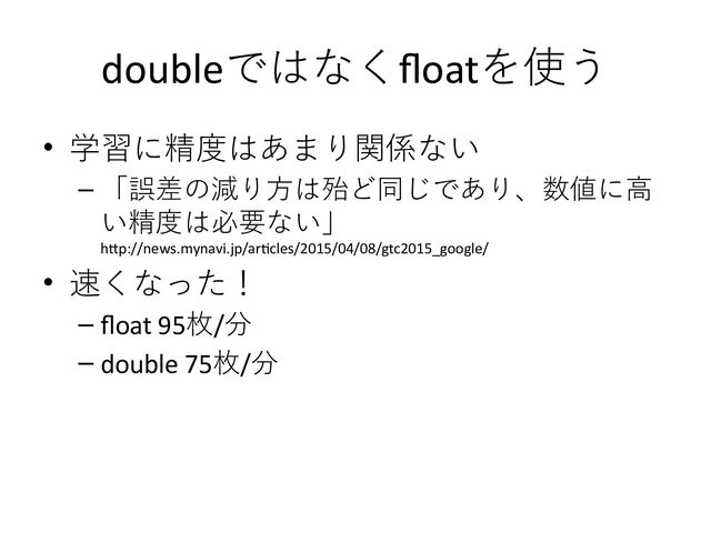 doubleではなくfloatを使う
• 学習に精度はあまり関係ない
– 「誤差の減り方は殆ど同じであり、数値に高
い精度は必要ない」
http://news.mynavi.jp/articles/2015/04/08/gtc2015_google/
• 速くなった！
– float 95枚/分
– double 75枚/分
