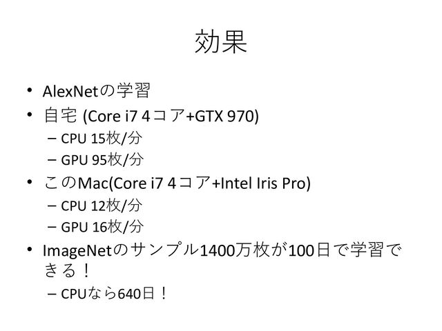 効果
• AlexNetの学習
• 自宅 (Core i7 4コア+GTX 970)
– CPU 15枚/分
– GPU 95枚/分
• このMac(Core i7 4コア+Intel Iris Pro)
– CPU 12枚/分
– GPU 16枚/分
• ImageNetのサンプル1400万枚が100日で学習で
きる！
– CPUなら640日！
