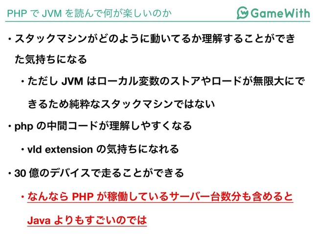PHP Ͱ JVM ΛಡΜͰԿָ͕͍͠ͷ͔
• ελοΫϚγϯ͕ͲͷΑ͏ʹಈ͍ͯΔ͔ཧղ͢Δ͜ͱ͕Ͱ͖
ͨؾ࣋ͪʹͳΔ
• ͨͩ͠ JVM ͸ϩʔΧϧม਺ͷετΞ΍ϩʔυ͕ແݶେʹͰ
͖ΔͨΊ७ਮͳελοΫϚγϯͰ͸ͳ͍
• php ͷதؒίʔυ͕ཧղ͠΍͘͢ͳΔ
• vld extension ͷؾ࣋ͪʹͳΕΔ
• 30 ԯͷσόΠεͰ૸Δ͜ͱ͕Ͱ͖Δ
• ͳΜͳΒ PHP ͕Քಇ͍ͯ͠Δαʔόʔ୆਺෼΋ؚΊΔͱ
Java ΑΓ΋͍͢͝ͷͰ͸
