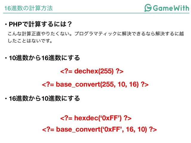 16ਐ਺ͷܭࢉํ๏
• PHPͰܭࢉ͢Δʹ͸ʁ
͜Μͳܭࢉਖ਼௚΍Γͨ͘ͳ͍ɻϓϩάϥϚςΟοΫʹղܾͰ͖ΔͳΒղܾ͢Δʹӽ
ͨ͜͠ͱ͸ͳ͍Ͱ͢ɻ
• 10ਐ਺͔Β16ਐ਺ʹ͢Δ
= dechex(255) ?>
• 16ਐ਺͔Β10ਐ਺ʹ͢Δ
= hexdec(‘0xFF’) ?>
= base_convert(255, 10, 16) ?>
= base_convert(‘0xFF’, 16, 10) ?>
