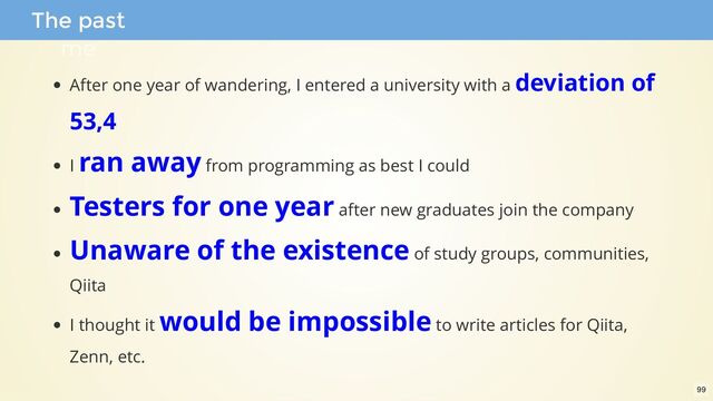 After one year of wandering, I entered a university with a deviation of
53,4
I ran away from programming as best I could
Testers for one year after new graduates join the company
Unaware of the existence of study groups, communities,
Qiita
I thought it would be impossible to write articles for Qiita,
Zenn, etc.
The past
me
99
