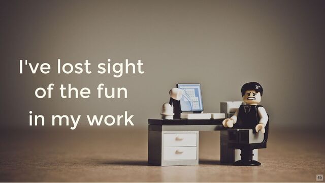 I've lost sight
of the fun
in my work
69
