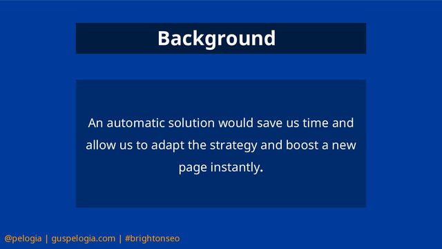 @pelogia | guspelogia.com | #brightonseo
An automatic solution would save us time and
allow us to adapt the strategy and boost a new
page instantly.
Background
