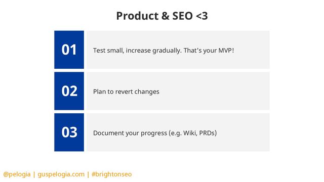 @pelogia | guspelogia.com | #brightonseo
Test small, increase gradually. That’s your MVP!
01
Plan to revert changes
02
Document your progress (e.g. Wiki, PRDs)
03
Product & SEO <3
