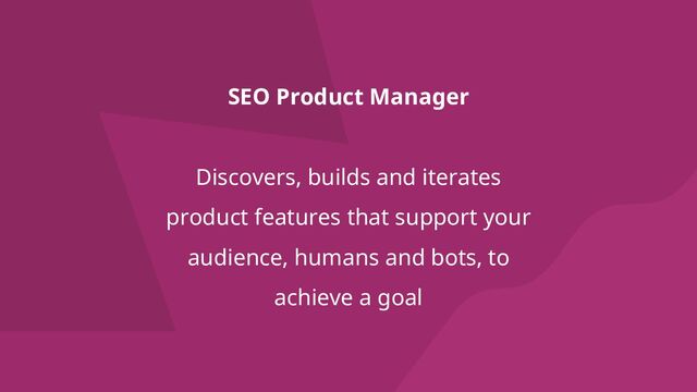 SEO Product Manager
Discovers, builds and iterates
product features that support your
audience, humans and bots, to
achieve a goal
