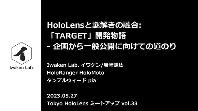 HoloLensと謎解きの融合:
「TARGET」開発物語
- 企画から一般公開に向けての道のり
Iwaken Lab. イワケン/岩﨑謙汰
HoloRanger HoloMoto
タンブルウィード pia
2023.05.27
Tokyo HoloLens ミートアップ vol.33
