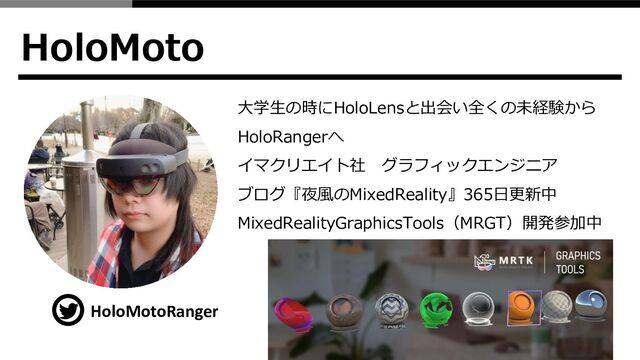 HoloMoto
HoloMotoRanger
大学生の時にHoloLensと出会い全くの未経験から
HoloRangerへ
イマクリエイト社 グラフィックエンジニア
ブログ『夜風のMixedReality』365日更新中
MixedRealityGraphicsTools（MRGT）開発参加中
