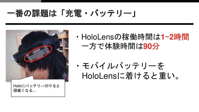 一番の課題は「充電・バッテリー」
・HoloLensの稼働時間は1~2時間
一方で体験時間は90分
・モバイルバッテリーを
HoloLensに着けると重い。
Holoにバッテリ―付けると
頭痛くなる...
