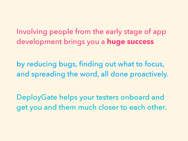 Involving people from the early stage of app
development brings you a huge success
by reducing bugs, ﬁnding out what to focus,
and spreading the word, all done proactively.
DeployGate helps your testers onboard and
get you and them much closer to each other.
