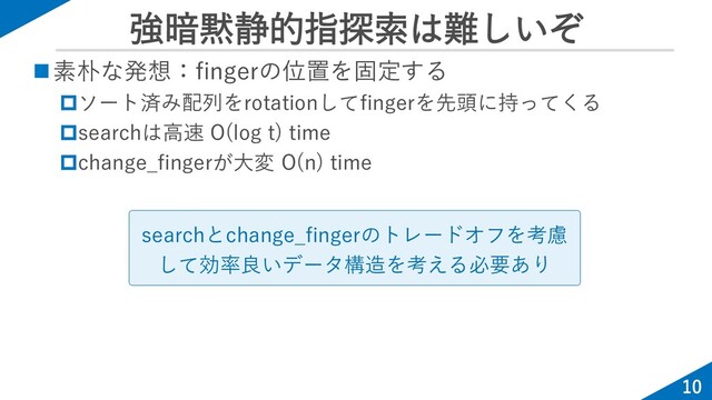 強暗黙静的指探索は難しいぞ
10
◼素朴な発想：fingerの位置を固定する
ソート済み配列をrotationしてfingerを先頭に持ってくる
searchは高速 O(log t) time
change_fingerが大変 O(n) time
searchとchange_fingerのトレードオフを考慮
して効率良いデータ構造を考える必要あり
