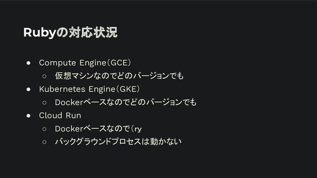 Rubyの対応状況
● Compute Engine（GCE）
○ 仮想マシンなのでどのバージョンでも
● Kubernetes Engine（GKE）
○ Dockerベースなのでどのバージョンでも
● Cloud Run
○ Dockerベースなので（ｒｙ
○ バックグラウンドプロセスは動かない
