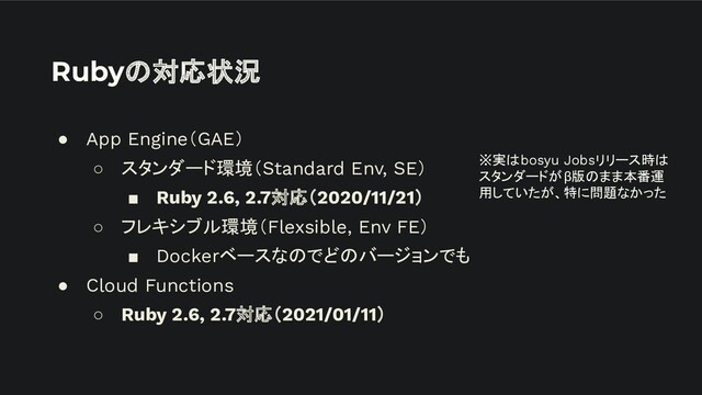 Rubyの対応状況
● App Engine（GAE）
○ スタンダード環境（Standard Env, SE）
■ Ruby 2.6, 2.7対応（2020/11/21）
○ フレキシブル環境（Flexsible, Env FE）
■ Dockerベースなのでどのバージョンでも
● Cloud Functions
○ Ruby 2.6, 2.7対応（2021/01/11）
※実はbosyu Jobsリリース時は
スタンダードがβ版のまま本番運
用していたが、特に問題なかった
