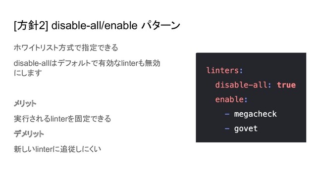 [方針2] disable-all/enable パターン
ホワイトリスト方式で指定できる
disable-allはデフォルトで有効なlinterも無効
にします
メリット
実行されるlinterを固定できる
デメリット
新しいlinterに追従しにくい
