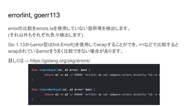 errorlint, goerr113
errorの比較をerrors.Isを使用していない箇所等を検出します。
(それ以外もそれぞれ色々検出します)
Go 1.13からerror型はfmt.Errorf()を使用してwrapすることができ、==などで比較すると
wrapされているerrorをうまく比較できない場合があります、
詳しくは→ https://golang.org/pkg/errors/
