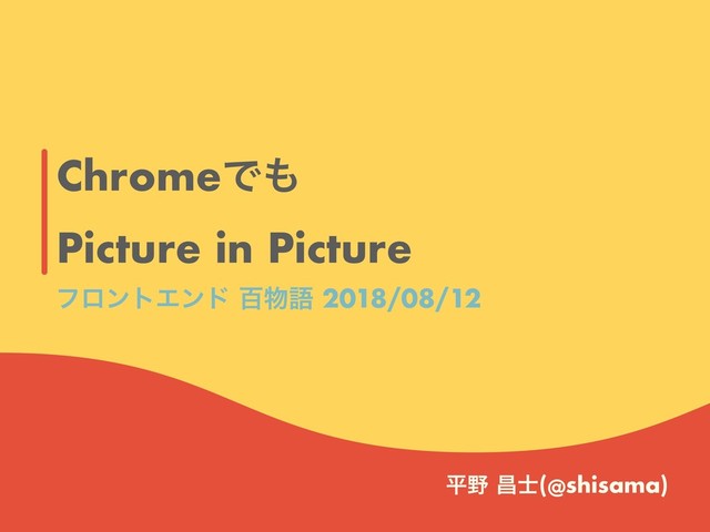 ChromeͰ΋
Picture in Picture
ฏ໺ ণ࢜(@shisama)
ϑϩϯτΤϯυ ඦ෺ޠ 2018/08/12
