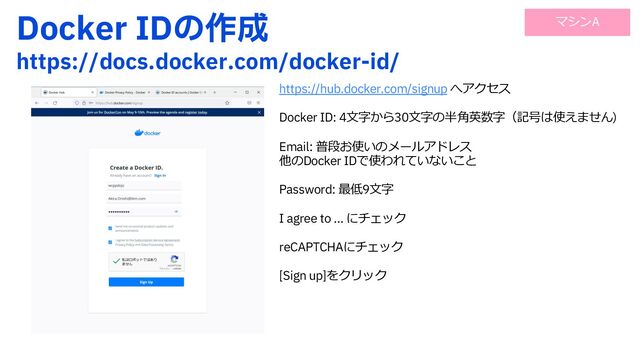 %PDLFS*%ͷ࡞੒
IUUQTEPDTEPDLFSDPNEPDLFSJE
https://hub.docker.com/signup へアクセス
Docker ID: 4⽂字から30⽂字の半⾓英数字（記号は使えません)
Email: 普段お使いのメールアドレス
他のDocker IDで使われていないこと
Password: 最低9⽂字
I agree to … にチェック
reCAPTCHAにチェック
[Sign up]をクリック
マシンA
