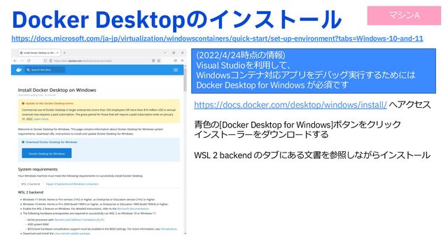 %PDLFS%FTLUPQͷΠϯετʔϧ
IUUQTEPDTNJDSPTPGUDPNKBKQWJSUVBMJ[BUJPOXJOEPXTDPOUBJOFSTRVJDLTUBSUTFUVQFOWJSPONFOU UBCT8JOEPXTBOE
https://docs.docker.com/desktop/windows/install/ へアクセス
⻘⾊の[Docker Desktop for Windows]ボタンをクリック
インストーラーをダウンロードする
WSL 2 backend のタブにある⽂書を参照しながらインストール
(2022/4/24時点の情報)
Visual Studioを利⽤して、
Windowsコンテナ対応アプリをデバッグ実⾏するためには
Docker Desktop for Windows が必須です
マシンA

