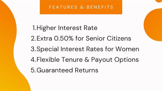 Higher Interest Rate
Extra 0.50% for Senior Citizens
Special Interest Rates for Women
Flexible Tenure & Payout Options
Guaranteed Returns
1.
2.
3.
4.
5.
F E A T U R E S & B E N E F I T S
