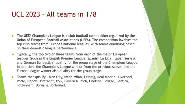 UCL 2023 – All teams in 1/8
 The UEFA Champions League is a club football competition organized by the
Union of European Football Associations (UEFA). The competition involves the
top club teams from Europe's national leagues, with teams qualifying based
on their domestic league performance.
 Typically, the top two or three teams from each of the major European
leagues (such as the English Premier League, Spanish La Liga, Italian Serie A,
and German Bundesliga) qualify for the group stage of the Champions League.
In addition, the Champions League winner from the previous season and the
Europa League winner also qualify for the group stage.
 Teams that qualify – Man City, Inter, Milan, Leipzig, Real Madrid, Liverpool,
Porto, Napoli, Aintracht, PSG, Bayern Munich, Chelsea, Brugge, Benfica,
Tottenham, Borussia Dortmund.
