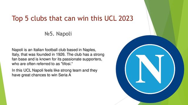 Top 5 clubs that can win this UCL 2023
№5. Napoli
Napoli is an Italian football club based in Naples,
Italy, that was founded in 1926. The club has a strong
fan base and is known for its passionate supporters,
who are often referred to as "tifosi.“
In this UCL Napoli feels like strong team and they
have great chances to win Seria A
