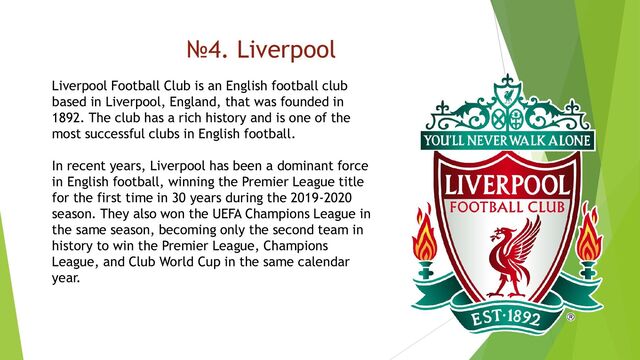 №4. Liverpool
Liverpool Football Club is an English football club
based in Liverpool, England, that was founded in
1892. The club has a rich history and is one of the
most successful clubs in English football.
In recent years, Liverpool has been a dominant force
in English football, winning the Premier League title
for the first time in 30 years during the 2019-2020
season. They also won the UEFA Champions League in
the same season, becoming only the second team in
history to win the Premier League, Champions
League, and Club World Cup in the same calendar
year.
