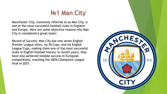 №1 Man City
Manchester City, commonly referred to as Man City, is
one of the most successful football clubs in England
and Europe. Here are some objective reasons why Man
City is considered a great team:
Record of Success: Man City has won seven English
Premier League titles, six FA Cups, and six English
League Cups, making them one of the most successful
clubs in English football history. In recent years, they
have also achieved notable success in European
competitions, reaching the UEFA Champions League
final in 2021.
