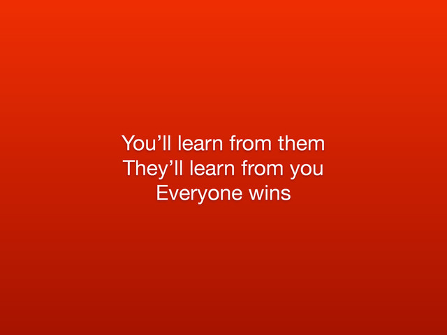 You’ll learn from them
They’ll learn from you
Everyone wins

