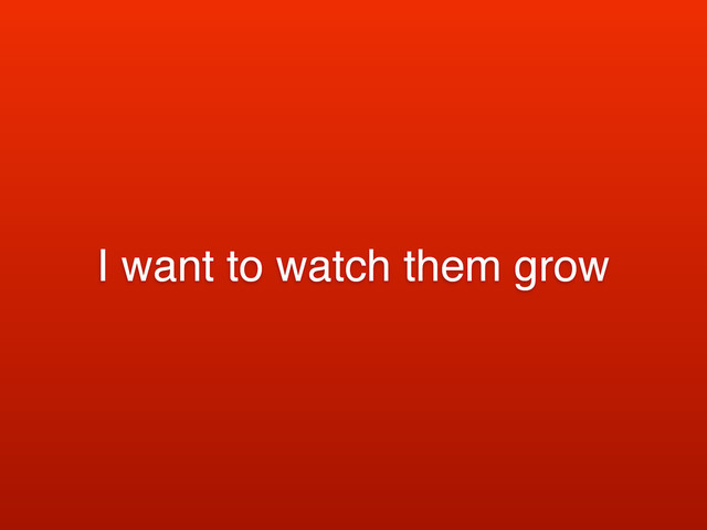I want to watch them grow
