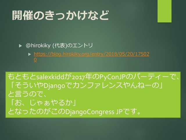 開催のきっかけなど
 @hirokiky (代表)のエントリ
 https://blog.hirokiky.org/entry/2018/05/20/17502
0
もともとsalexkiddが2017年のPyConJPのパーティーで、
「そういやDjangoでカンファレンスやんねーの」
と言うので、
「お、じゃぁやるか」
となったのがこのDjangoCongress JPです。
