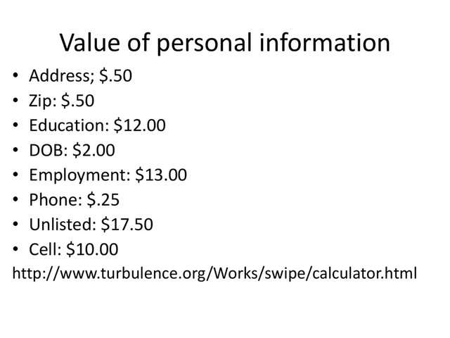 Value of personal information
• Address; $.50
• Zip: $.50
• Education: $12.00
• DOB: $2.00
• Employment: $13.00
• Phone: $.25
• Unlisted: $17.50
• Cell: $10.00
http://www.turbulence.org/Works/swipe/calculator.html
