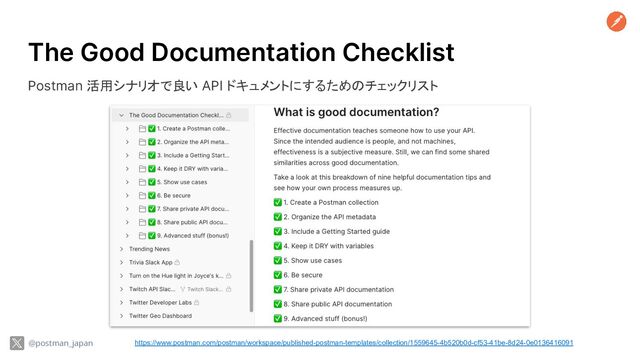 The Good Documentation Checklist
Postman 活用シナリオで良い API ドキュメントにするためのチェックリスト
https://www.postman.com/postman/workspace/published-postman-templates/collection/1559645-4b520b0d-cf53-41be-8d24-0e0136416091
@postman_japan
