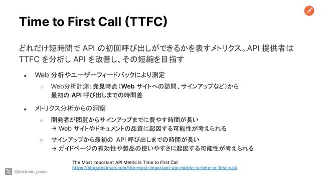 Time to First Call (TTFC)
どれだけ短時間で API の初回呼び出しができるかを表すメトリクス。API 提供者は
TTFC を分析し API を改善し、その短縮を目指す
● Web 分析やユーザーフィードバックにより測定
○ Web分析計測：発見時点（Web サイトへの訪問、サインアップなど）から
最初の API 呼び出しまでの時間差
● メトリクス分析からの洞察
○ 開発者が閲覧からサインアップまでに費やす時間が長い
→ Web サイトやドキュメントの品質に起因する可能性が考えられる
○ サインアップから最初の API 呼び出しまでの時間が長い
→ ガイドページの有効性や製品の使いやすさに起因する可能性が考えられる
The Most Important API Metric Is Time to First Call
https://blog.postman.com/the-most-important-api-metric-is-time-to-first-call/
@postman_japan
